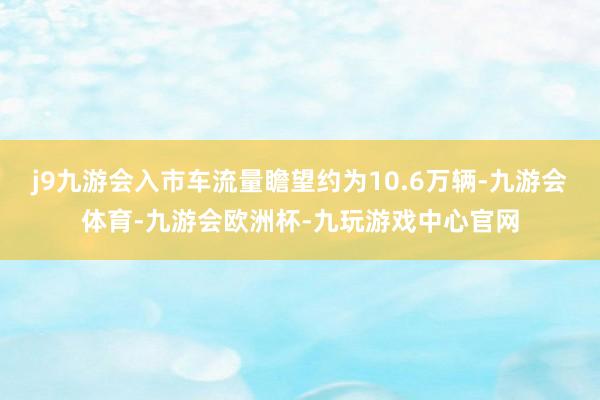 j9九游会入市车流量瞻望约为10.6万辆-九游会体育-九游会欧洲杯-九玩游戏中心官网