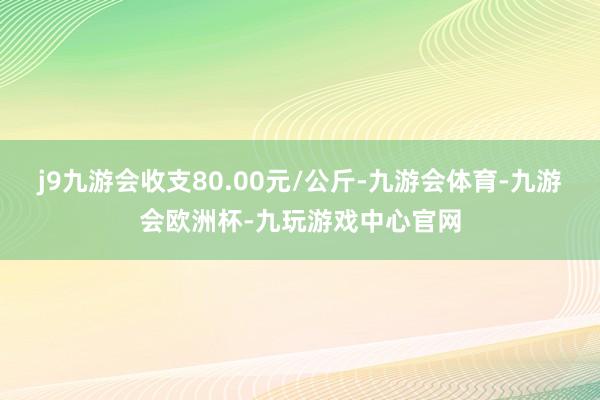 j9九游会收支80.00元/公斤-九游会体育-九游会欧洲杯-九玩游戏中心官网