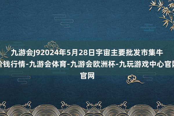 九游会J92024年5月28日宇宙主要批发市集牛价钱行情-九游会体育-九游会欧洲杯-九玩游戏中心官网