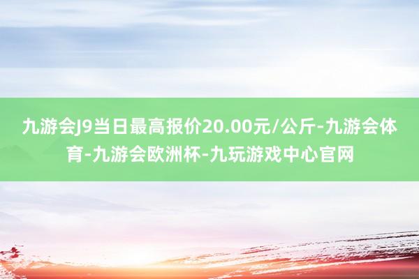 九游会J9当日最高报价20.00元/公斤-九游会体育-九游会欧洲杯-九玩游戏中心官网