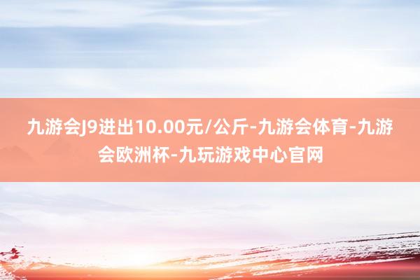 九游会J9进出10.00元/公斤-九游会体育-九游会欧洲杯-九玩游戏中心官网