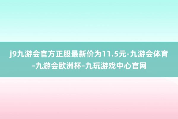 j9九游会官方正股最新价为11.5元-九游会体育-九游会欧洲杯-九玩游戏中心官网