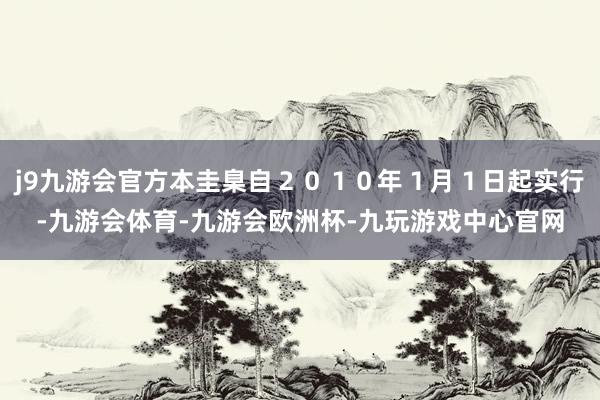 j9九游会官方本圭臬自２０１０年１月１日起实行-九游会体育-九游会欧洲杯-九玩游戏中心官网