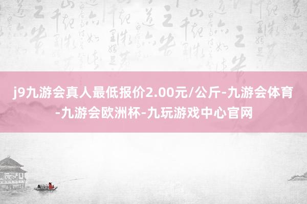 j9九游会真人最低报价2.00元/公斤-九游会体育-九游会欧洲杯-九玩游戏中心官网