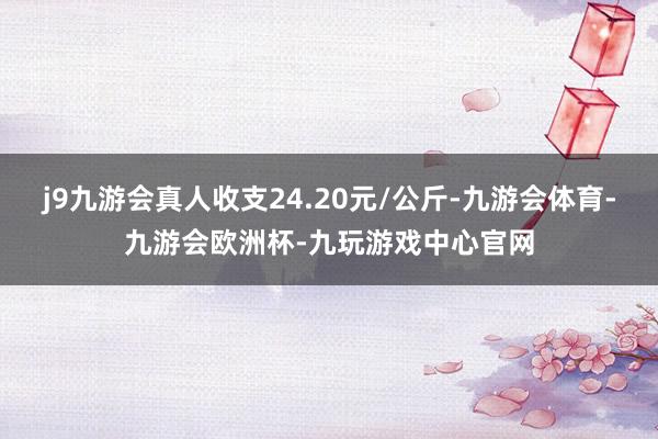 j9九游会真人收支24.20元/公斤-九游会体育-九游会欧洲杯-九玩游戏中心官网