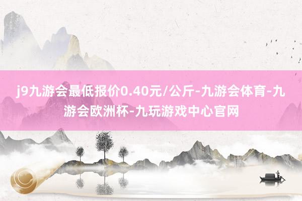 j9九游会最低报价0.40元/公斤-九游会体育-九游会欧洲杯-九玩游戏中心官网