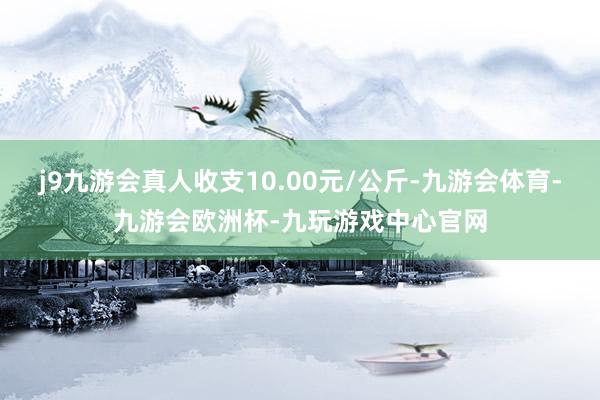 j9九游会真人收支10.00元/公斤-九游会体育-九游会欧洲杯-九玩游戏中心官网