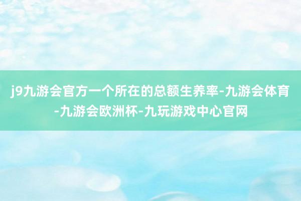 j9九游会官方一个所在的总额生养率-九游会体育-九游会欧洲杯-九玩游戏中心官网