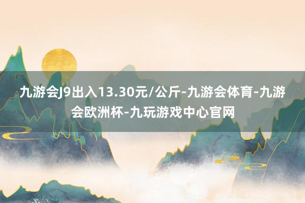 九游会J9出入13.30元/公斤-九游会体育-九游会欧洲杯-九玩游戏中心官网