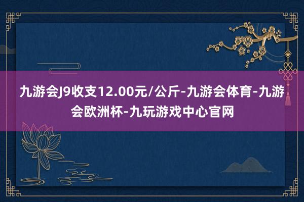 九游会J9收支12.00元/公斤-九游会体育-九游会欧洲杯-九玩游戏中心官网