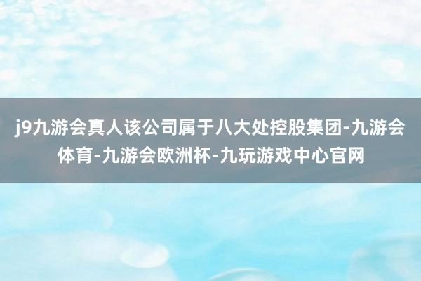 j9九游会真人该公司属于八大处控股集团-九游会体育-九游会欧洲杯-九玩游戏中心官网