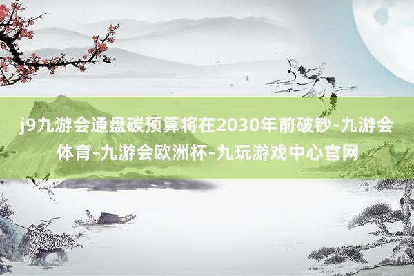 j9九游会通盘碳预算将在2030年前破钞-九游会体育-九游会欧洲杯-九玩游戏中心官网