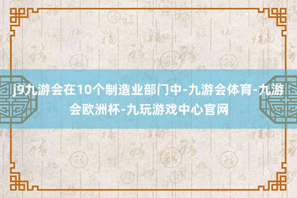 j9九游会在10个制造业部门中-九游会体育-九游会欧洲杯-九玩游戏中心官网