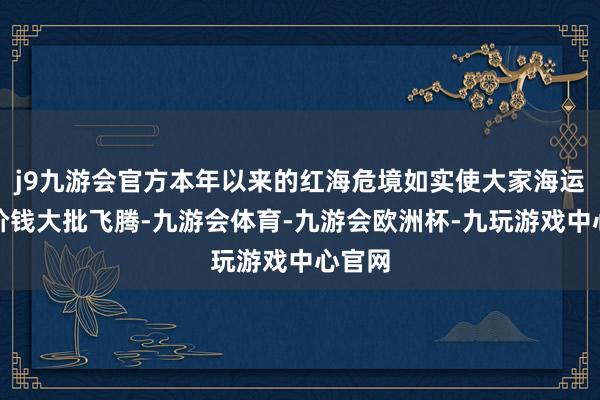 j9九游会官方本年以来的红海危境如实使大家海运商场价钱大批飞腾-九游会体育-九游会欧洲杯-九玩游戏中心官网