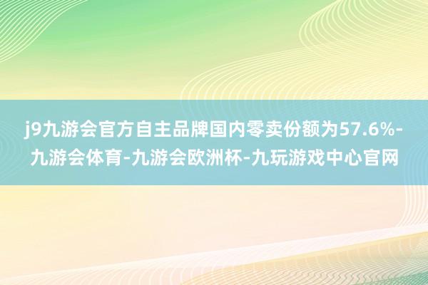 j9九游会官方自主品牌国内零卖份额为57.6%-九游会体育-九游会欧洲杯-九玩游戏中心官网