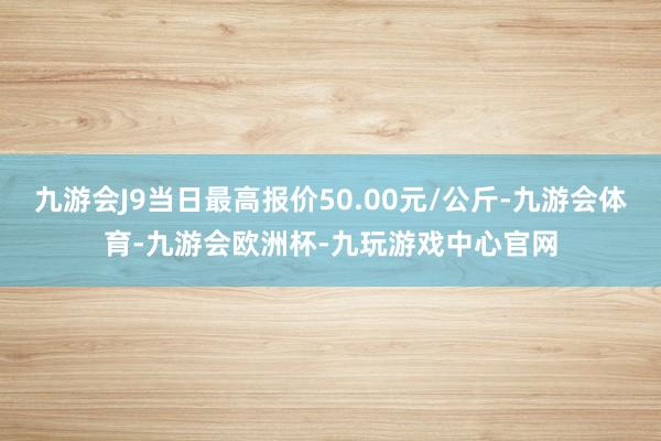 九游会J9当日最高报价50.00元/公斤-九游会体育-九游会欧洲杯-九玩游戏中心官网