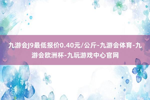 九游会J9最低报价0.40元/公斤-九游会体育-九游会欧洲杯-九玩游戏中心官网