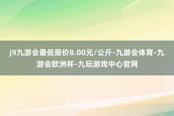 j9九游会最低报价8.00元/公斤-九游会体育-九游会欧洲杯-九玩游戏中心官网