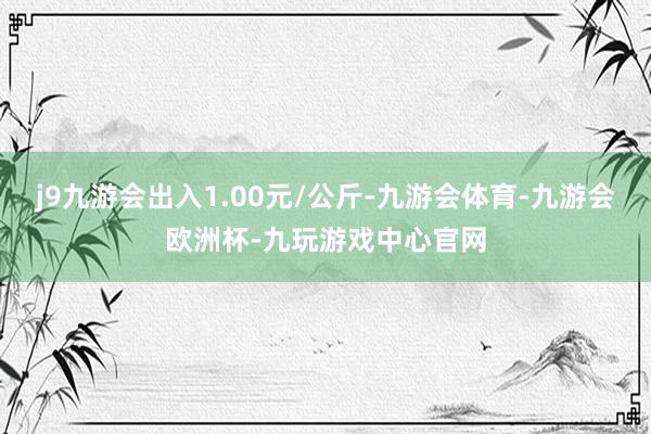 j9九游会出入1.00元/公斤-九游会体育-九游会欧洲杯-九玩游戏中心官网