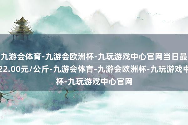 九游会体育-九游会欧洲杯-九玩游戏中心官网当日最高报价22.00元/公斤-九游会体育-九游会欧洲杯-九玩游戏中心官网