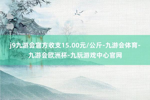 j9九游会官方收支15.00元/公斤-九游会体育-九游会欧洲杯-九玩游戏中心官网