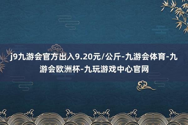 j9九游会官方出入9.20元/公斤-九游会体育-九游会欧洲杯-九玩游戏中心官网