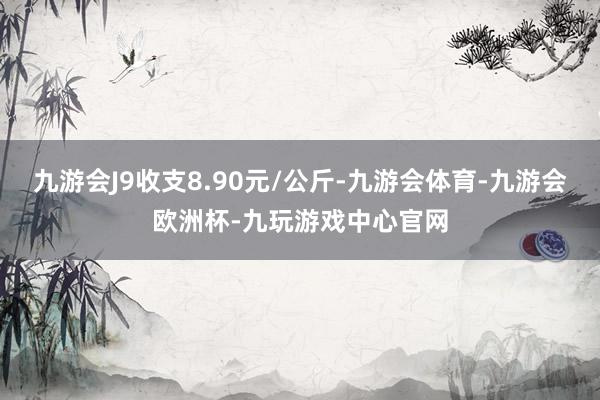 九游会J9收支8.90元/公斤-九游会体育-九游会欧洲杯-九玩游戏中心官网