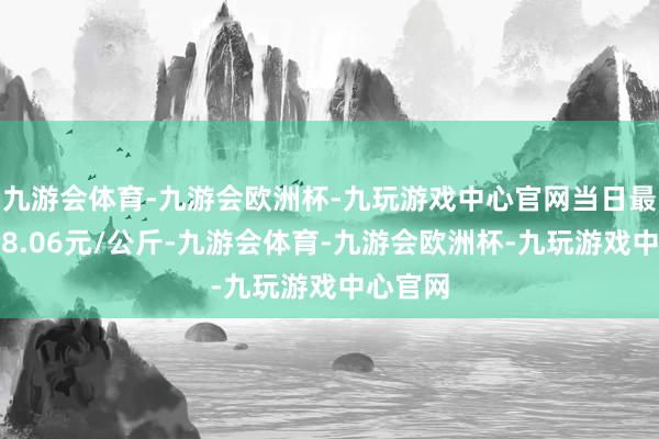 九游会体育-九游会欧洲杯-九玩游戏中心官网当日最高报价8.06元/公斤-九游会体育-九游会欧洲杯-九玩游戏中心官网