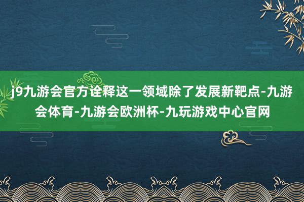 j9九游会官方诠释这一领域除了发展新靶点-九游会体育-九游会欧洲杯-九玩游戏中心官网