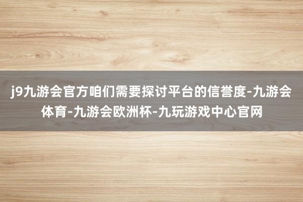 j9九游会官方咱们需要探讨平台的信誉度-九游会体育-九游会欧洲杯-九玩游戏中心官网