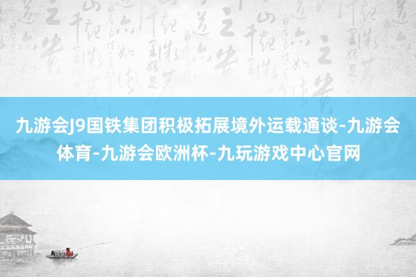 九游会J9国铁集团积极拓展境外运载通谈-九游会体育-九游会欧洲杯-九玩游戏中心官网