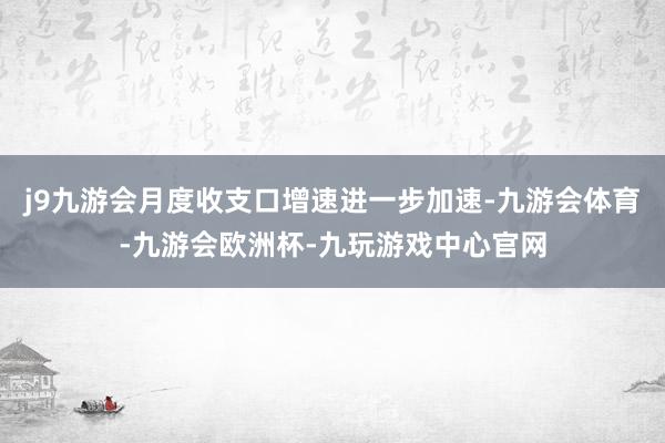 j9九游会月度收支口增速进一步加速-九游会体育-九游会欧洲杯-九玩游戏中心官网