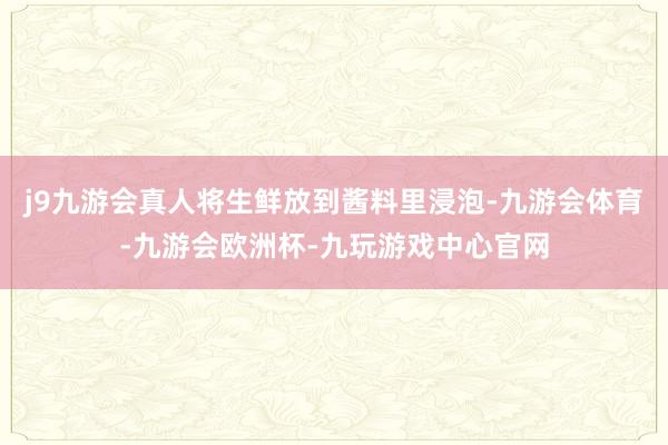 j9九游会真人将生鲜放到酱料里浸泡-九游会体育-九游会欧洲杯-九玩游戏中心官网