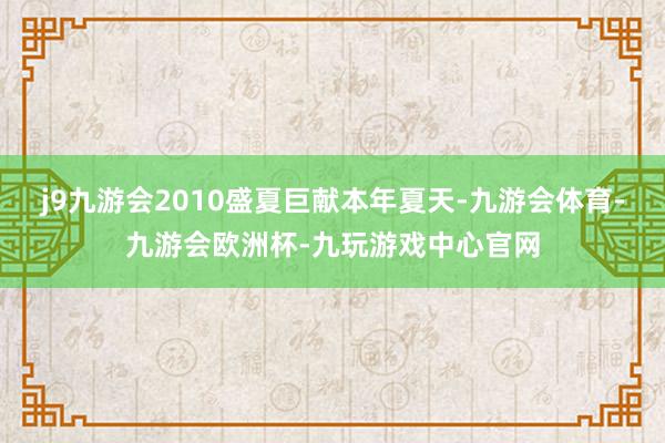 j9九游会2010盛夏巨献本年夏天-九游会体育-九游会欧洲杯-九玩游戏中心官网