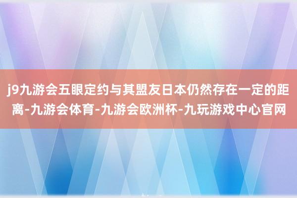 j9九游会五眼定约与其盟友日本仍然存在一定的距离-九游会体育-九游会欧洲杯-九玩游戏中心官网