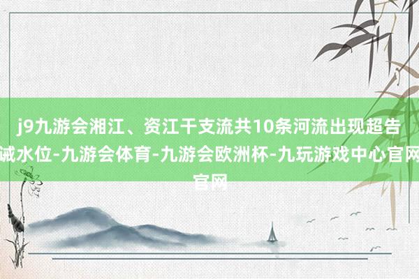 j9九游会湘江、资江干支流共10条河流出现超告诫水位-九游会体育-九游会欧洲杯-九玩游戏中心官网