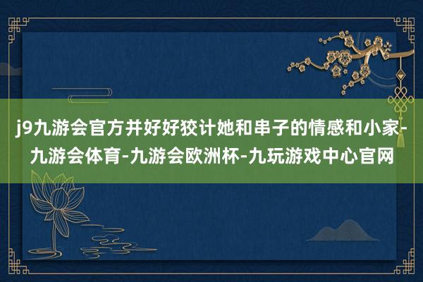 j9九游会官方并好好狡计她和串子的情感和小家-九游会体育-九游会欧洲杯-九玩游戏中心官网