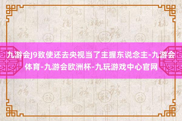 九游会J9致使还去央视当了主握东说念主-九游会体育-九游会欧洲杯-九玩游戏中心官网