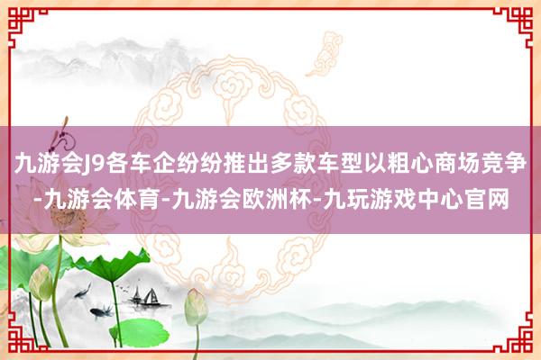 九游会J9各车企纷纷推出多款车型以粗心商场竞争-九游会体育-九游会欧洲杯-九玩游戏中心官网