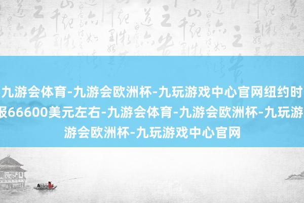 九游会体育-九游会欧洲杯-九玩游戏中心官网纽约时间07：37报66600美元左右-九游会体育-九游会欧洲杯-九玩游戏中心官网