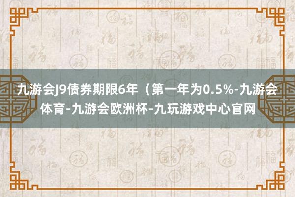 九游会J9债券期限6年（第一年为0.5%-九游会体育-九游会欧洲杯-九玩游戏中心官网