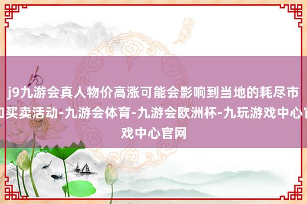 j9九游会真人物价高涨可能会影响到当地的耗尽市集和买卖活动-九游会体育-九游会欧洲杯-九玩游戏中心官网