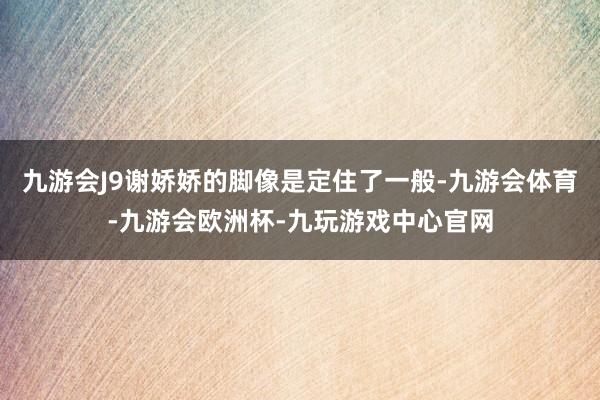 九游会J9谢娇娇的脚像是定住了一般-九游会体育-九游会欧洲杯-九玩游戏中心官网