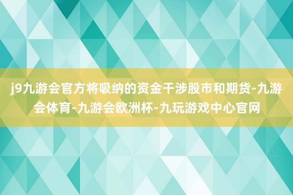 j9九游会官方将吸纳的资金干涉股市和期货-九游会体育-九游会欧洲杯-九玩游戏中心官网