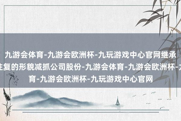 九游会体育-九游会欧洲杯-九玩游戏中心官网继承连合竞价或巨额往复的形貌减抓公司股份-九游会体育-九游会欧洲杯-九玩游戏中心官网