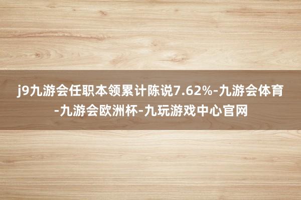 j9九游会任职本领累计陈说7.62%-九游会体育-九游会欧洲杯-九玩游戏中心官网