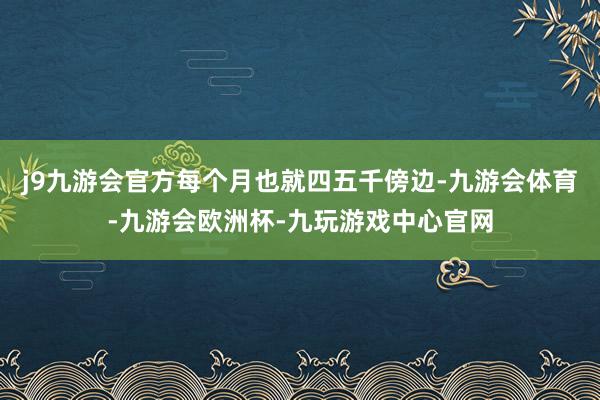 j9九游会官方每个月也就四五千傍边-九游会体育-九游会欧洲杯-九玩游戏中心官网