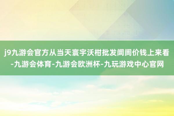 j9九游会官方从当天寰宇沃柑批发阛阓价钱上来看-九游会体育-九游会欧洲杯-九玩游戏中心官网