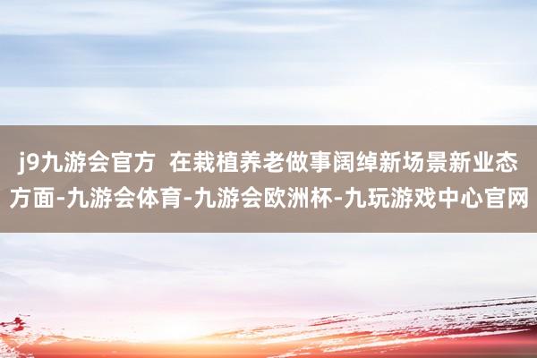 j9九游会官方  在栽植养老做事阔绰新场景新业态方面-九游会体育-九游会欧洲杯-九玩游戏中心官网