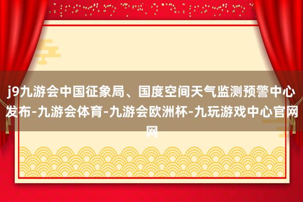 j9九游会中国征象局、国度空间天气监测预警中心发布-九游会体育-九游会欧洲杯-九玩游戏中心官网